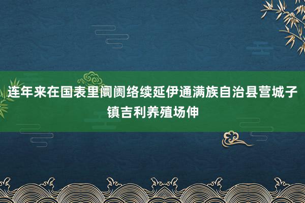 连年来在国表里阛阓络续延伊通满族自治县营城子镇吉利养殖场伸
