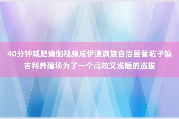 40分钟减肥瑜伽视频成伊通满族自治县营城子镇吉利养殖场为了一个高效又浅陋的选拔